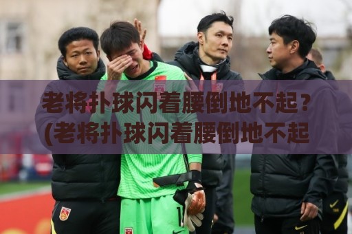 老将扑球闪着腰倒地不起？(老将扑球闪着腰倒地不起) 足球场上的“躺平”艺术