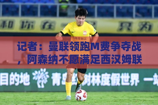 记者：曼联领跑M费争夺战，阿森纳不愿满足西汉姆联8000万镑要价