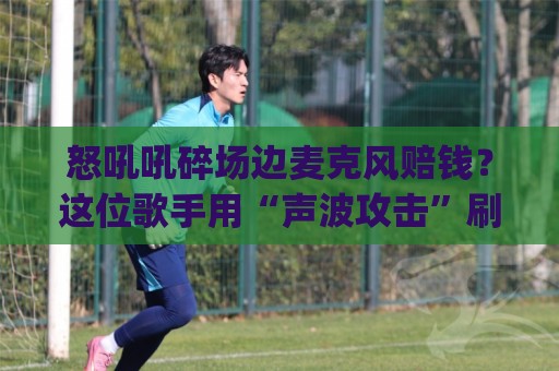 怒吼吼碎场边麦克风赔钱?这位歌手用“声波攻击”刷新了赔钱记录 (怒吼吼碎场边麦克风赔钱) 怒吼吼碎场边麦克风赔钱?这位歌手用“声波攻击”刷新了赔钱记录 (怒吼吼碎场边麦克风赔钱)