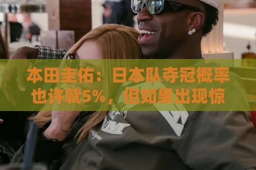 本田圭佑：日本队夺冠概率也许就5%，但如果出现惊喜还是有可能的