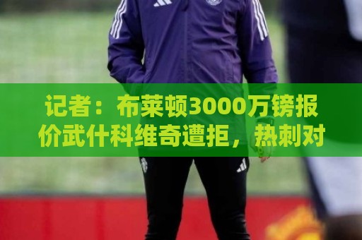 记者：布莱顿3000万镑报价武什科维奇遭拒，热刺对其估价6000万