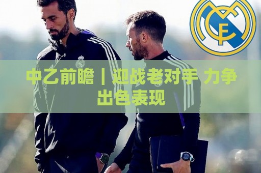 中乙前瞻|迎战老对手 力争出色表现 中乙前瞻|迎战老对手 力争出色表现