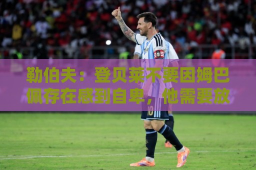 勒伯夫：登贝莱不要因姆巴佩存在感到自卑，他需要放开手脚