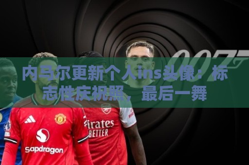 内马尔更新个人ins头像：标志性庆祝照，最后一舞