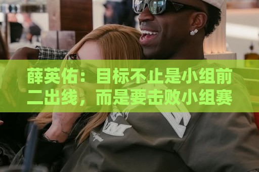 薛英佑：目标不止是小组前二出线，而是要击败小组赛的每个对手