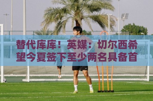 替代库库！英媒：切尔西希望今夏签下至少两名具备首发实力的后卫